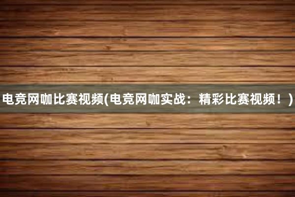 电竞网咖比赛视频(电竞网咖实战：精彩比赛视频！)