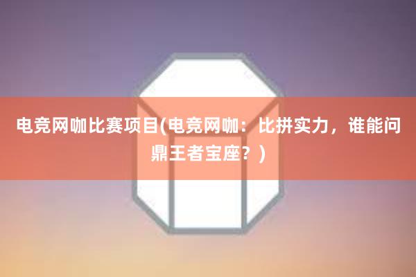 电竞网咖比赛项目(电竞网咖：比拼实力，谁能问鼎王者宝座？)