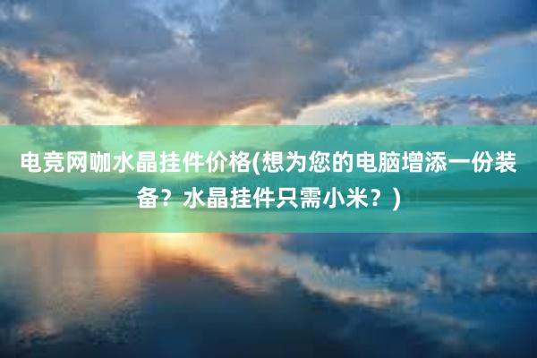 电竞网咖水晶挂件价格(想为您的电脑增添一份装备？水晶挂件只需小米？)