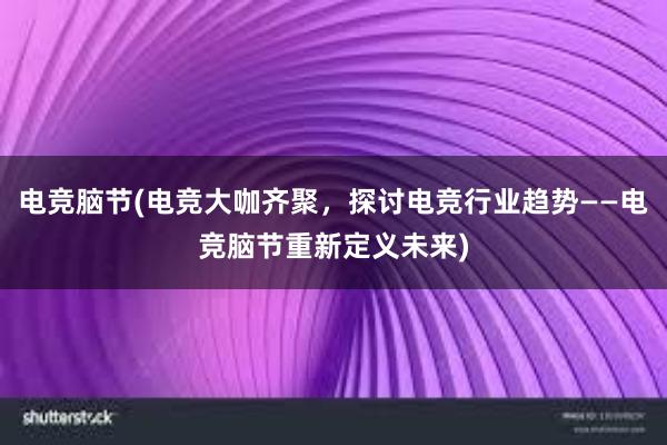 电竞脑节(电竞大咖齐聚，探讨电竞行业趋势——电竞脑节重新定义未来)