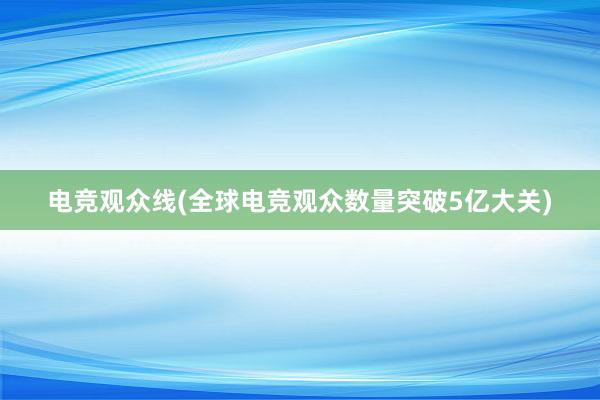 电竞观众线(全球电竞观众数量突破5亿大关)