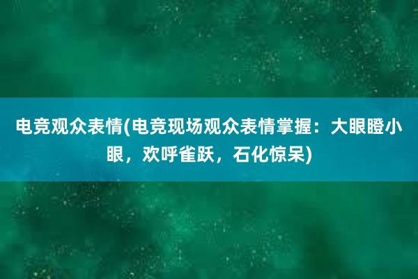 电竞观众表情(电竞现场观众表情掌握：大眼瞪小眼，欢呼雀跃，石化惊呆)