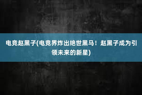 电竞赵黑子(电竞界炸出绝世黑马！赵黑子成为引领未来的新星)