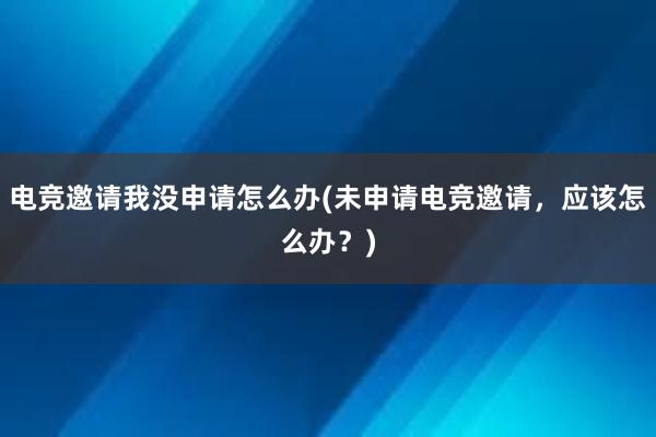 电竞邀请我没申请怎么办(未申请电竞邀请，应该怎么办？)