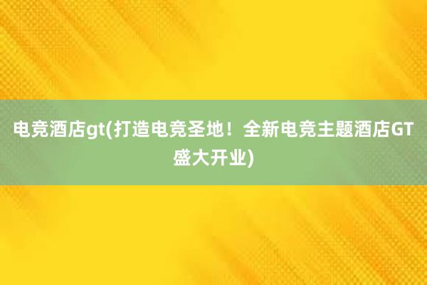 电竞酒店gt(打造电竞圣地！全新电竞主题酒店GT盛大开业)