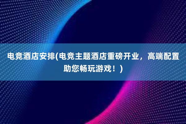 电竞酒店安排(电竞主题酒店重磅开业，高端配置助您畅玩游戏！)