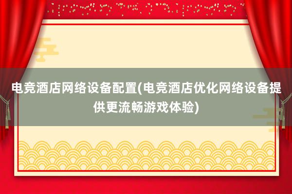 电竞酒店网络设备配置(电竞酒店优化网络设备提供更流畅游戏体验)