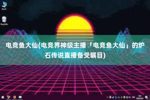 电竞鱼大仙(电竞界神级主播「电竞鱼大仙」的炉石传说直播备受瞩目)