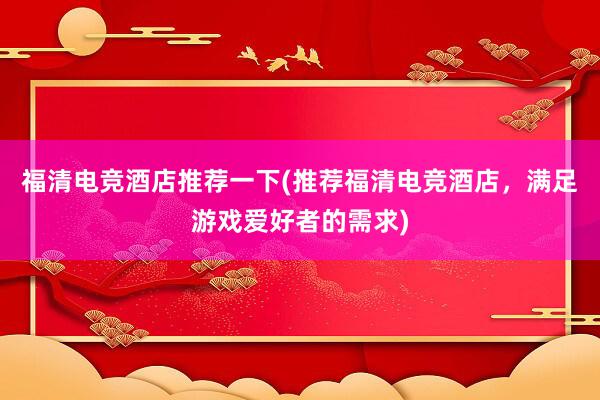 福清电竞酒店推荐一下(推荐福清电竞酒店，满足游戏爱好者的需求)