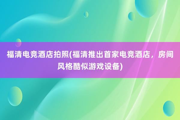 福清电竞酒店拍照(福清推出首家电竞酒店，房间风格酷似游戏设备)