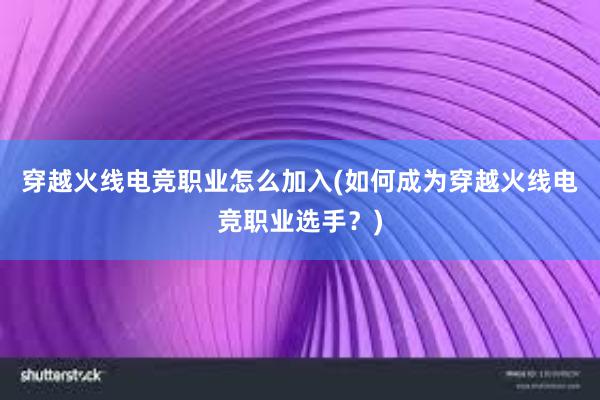 穿越火线电竞职业怎么加入(如何成为穿越火线电竞职业选手？)