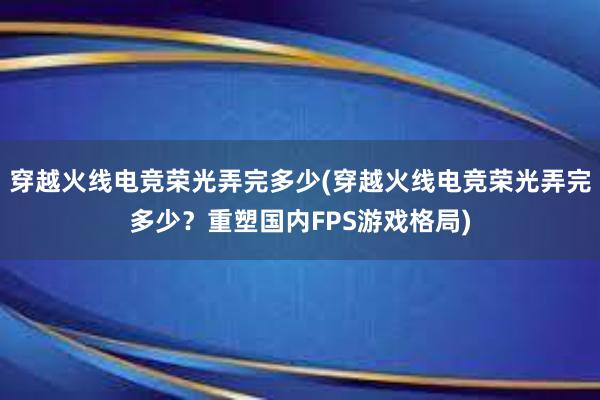 穿越火线电竞荣光弄完多少(穿越火线电竞荣光弄完多少？重塑国内FPS游戏格局)