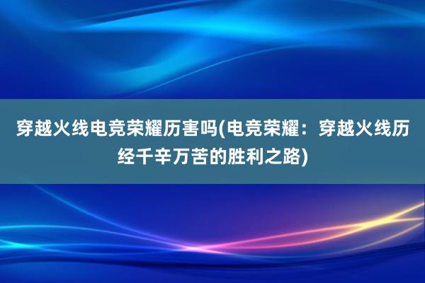 穿越火线电竞荣耀历害吗(电竞荣耀：穿越火线历经千辛万苦的胜利之路)