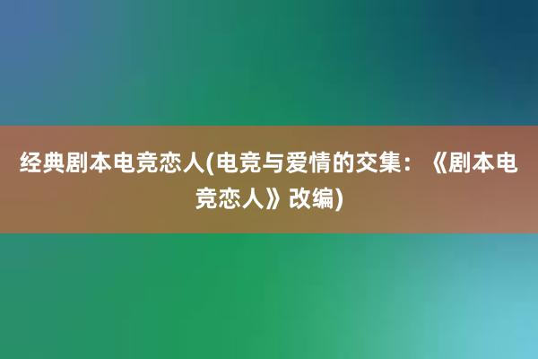 经典剧本电竞恋人(电竞与爱情的交集：《剧本电竞恋人》改编)