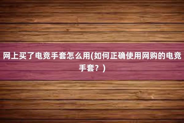 网上买了电竞手套怎么用(如何正确使用网购的电竞手套？)