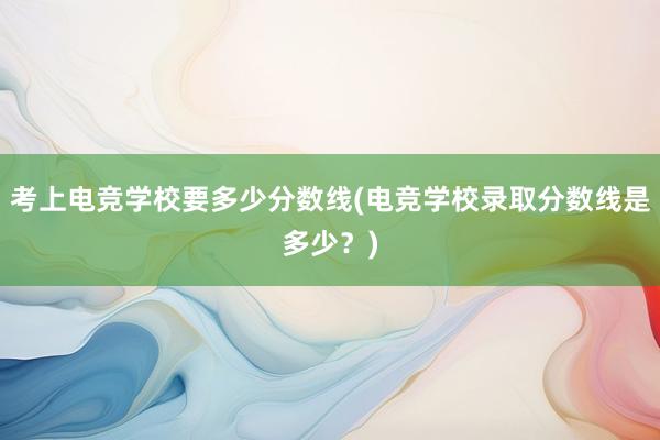 考上电竞学校要多少分数线(电竞学校录取分数线是多少？)