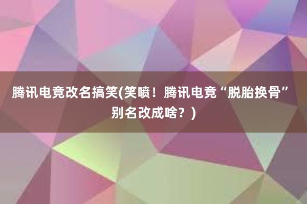 腾讯电竞改名搞笑(笑喷！腾讯电竞“脱胎换骨” 别名改成啥？)