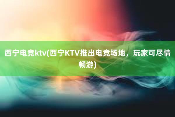 西宁电竞ktv(西宁KTV推出电竞场地，玩家可尽情畅游)