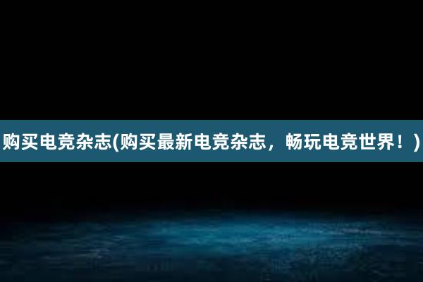 购买电竞杂志(购买最新电竞杂志，畅玩电竞世界！)