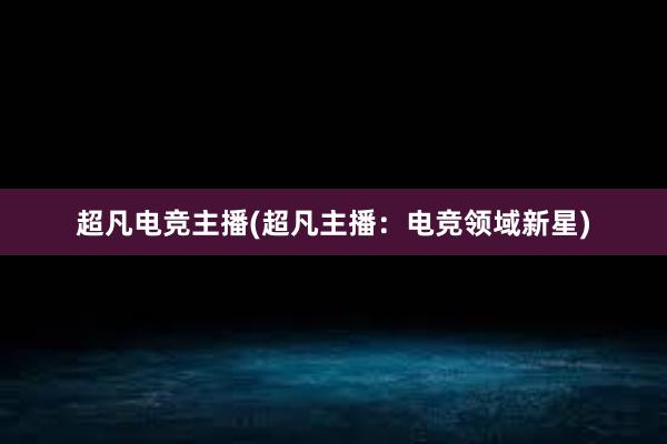 超凡电竞主播(超凡主播：电竞领域新星)