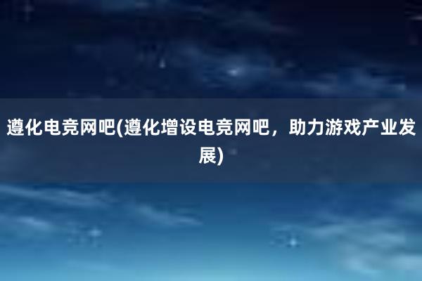 遵化电竞网吧(遵化增设电竞网吧，助力游戏产业发展)