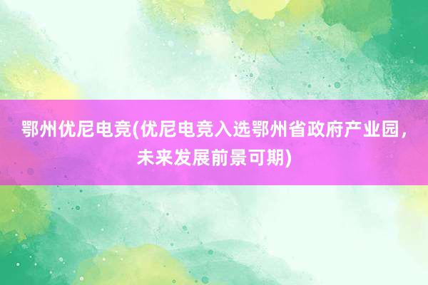 鄂州优尼电竞(优尼电竞入选鄂州省政府产业园，未来发展前景可期)