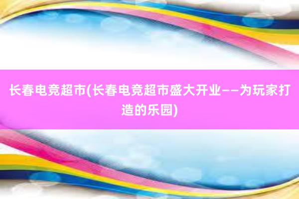 长春电竞超市(长春电竞超市盛大开业——为玩家打造的乐园)