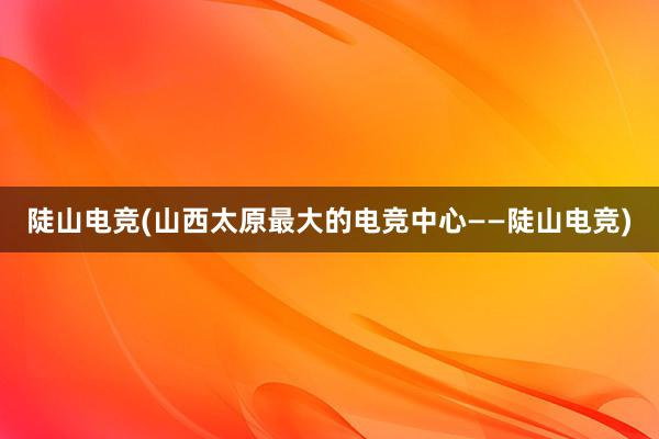 陡山电竞(山西太原最大的电竞中心——陡山电竞)