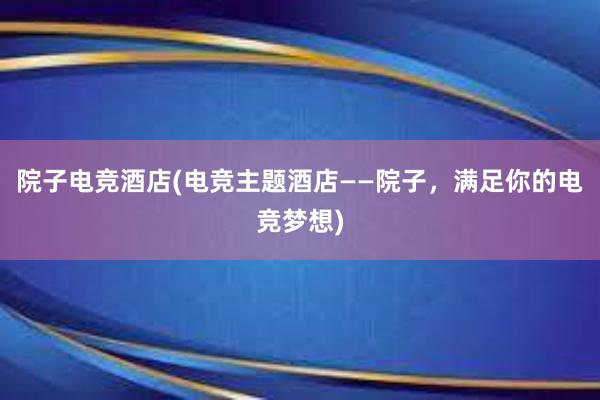 院子电竞酒店(电竞主题酒店——院子，满足你的电竞梦想)