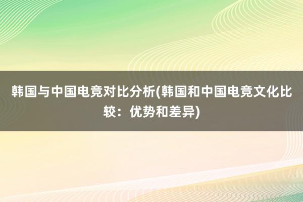 韩国与中国电竞对比分析(韩国和中国电竞文化比较：优势和差异)