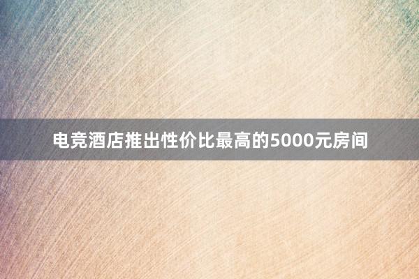 电竞酒店推出性价比最高的5000元房间