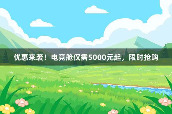 优惠来袭！电竞舱仅需5000元起，限时抢购