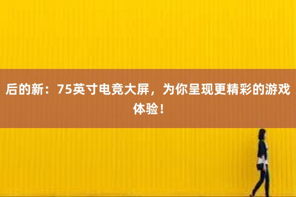 后的新：75英寸电竞大屏，为你呈现更精彩的游戏体验！