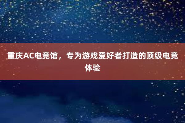 重庆AC电竞馆，专为游戏爱好者打造的顶级电竞体验