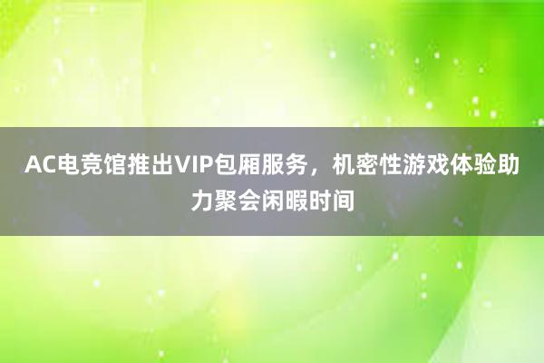 AC电竞馆推出VIP包厢服务，机密性游戏体验助力聚会闲暇时间