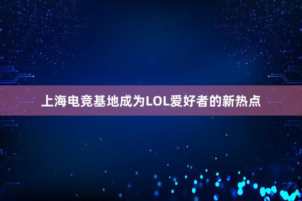 上海电竞基地成为LOL爱好者的新热点