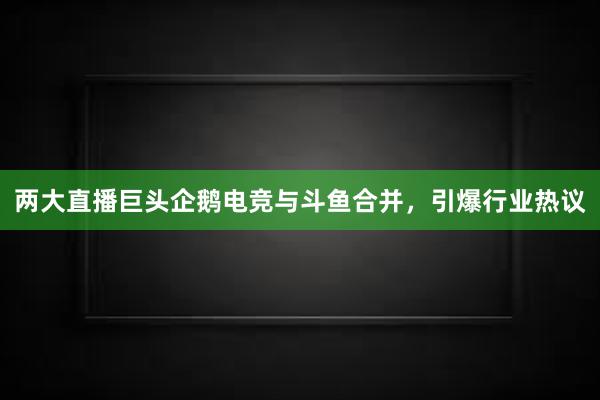 两大直播巨头企鹅电竞与斗鱼合并，引爆行业热议