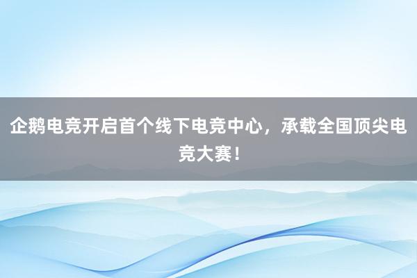 企鹅电竞开启首个线下电竞中心，承载全国顶尖电竞大赛！