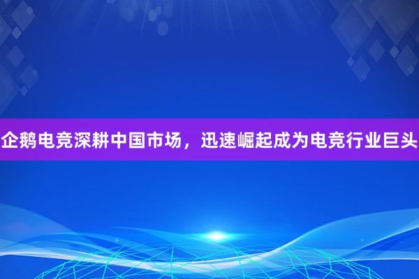 企鹅电竞深耕中国市场，迅速崛起成为电竞行业巨头