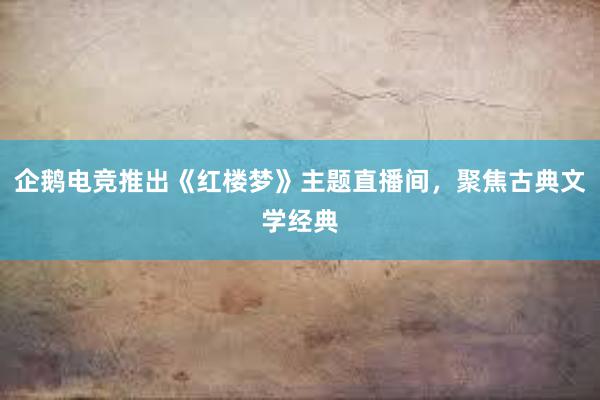 企鹅电竞推出《红楼梦》主题直播间，聚焦古典文学经典