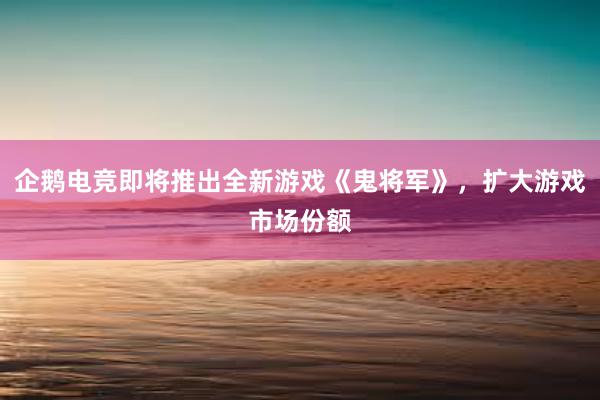 企鹅电竞即将推出全新游戏《鬼将军》，扩大游戏市场份额