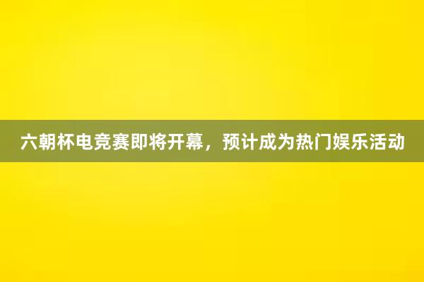 六朝杯电竞赛即将开幕，预计成为热门娱乐活动