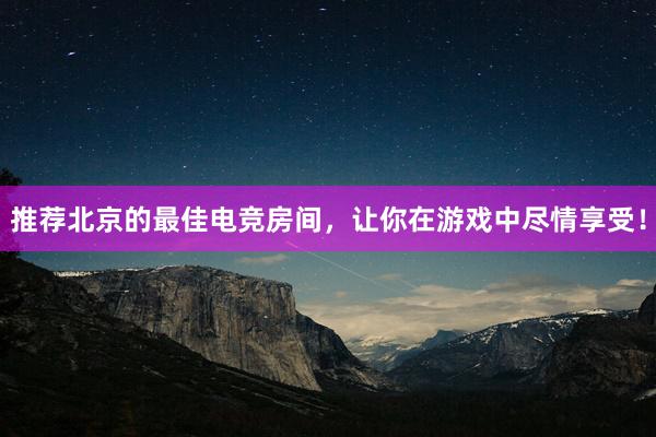 推荐北京的最佳电竞房间，让你在游戏中尽情享受！