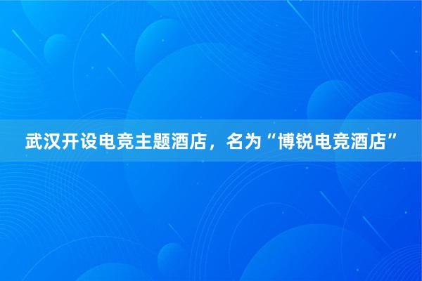 武汉开设电竞主题酒店，名为“博锐电竞酒店”