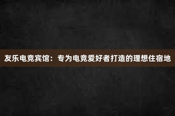 友乐电竞宾馆：专为电竞爱好者打造的理想住宿地