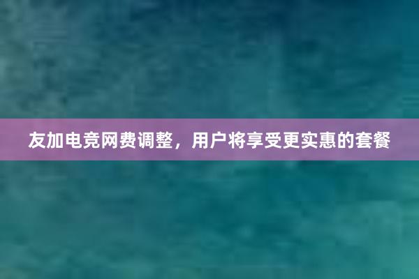 友加电竞网费调整，用户将享受更实惠的套餐