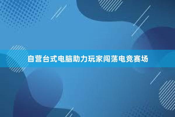 自营台式电脑助力玩家闯荡电竞赛场