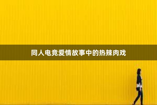 同人电竞爱情故事中的热辣肉戏