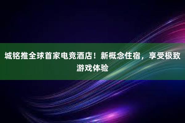 城铭推全球首家电竞酒店！新概念住宿，享受极致游戏体验