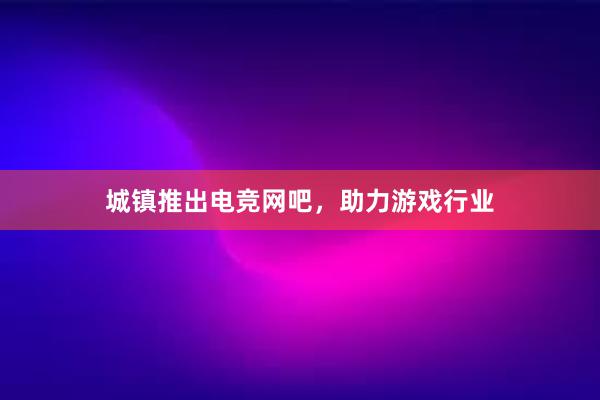 城镇推出电竞网吧，助力游戏行业